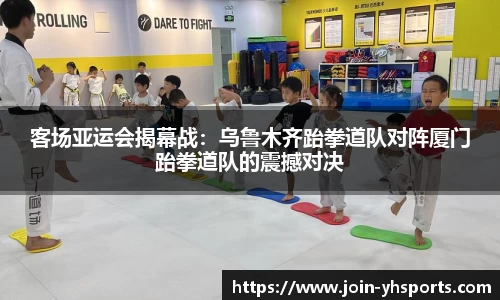 客场亚运会揭幕战：乌鲁木齐跆拳道队对阵厦门跆拳道队的震撼对决
